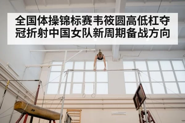 全国体操锦标赛韦筱圆高低杠夺冠折射中国女队新周期备战方向