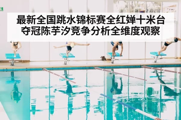 最新全国跳水锦标赛全红婵十米台夺冠陈芋汐竞争分析全维度观察