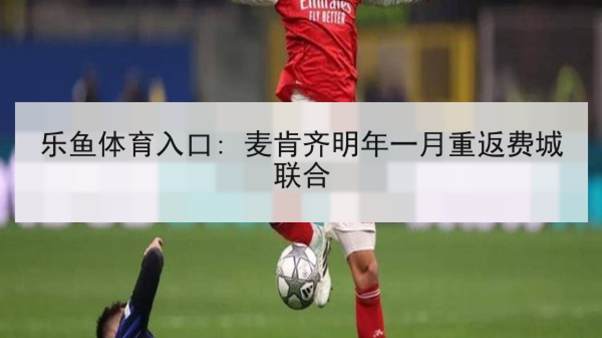 乐鱼体育入口: 麦肯齐明年一月重返费城联合